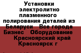 Установки электролитно-плазменного  полирования деталей из Беларуси - Все города Бизнес » Оборудование   . Красноярский край,Красноярск г.